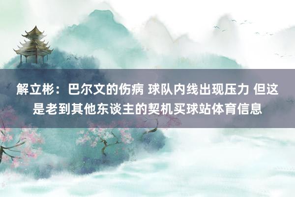 解立彬：巴尔文的伤病 球队内线出现压力 但这是老到其他东谈主的契机买球站体育信息