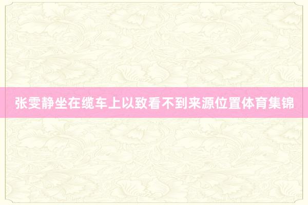 张雯静坐在缆车上以致看不到来源位置体育集锦